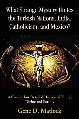 What Strange Mystery Unites the Turkish Nations, India, Catholicism, and Mexico?: A Concise But Detailed History of Things Divine and Earthly by Matlock, Gene D.