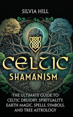 Celtic Shamanism: The Ultimate Guide to Celtic Druidry, Spirituality, Earth Magic, Spells, Symbols, and Tree Astrology by Hill, Silvia