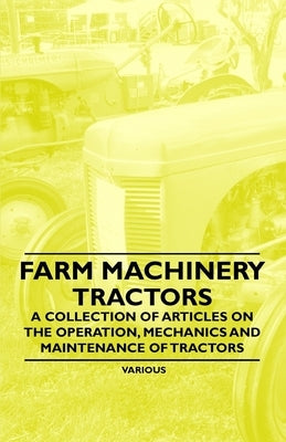 Farm Machinery - Tractors - A Collection of Articles on the Operation, Mechanics and Maintenance of Tractors by Various