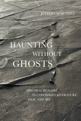 Haunting Without Ghosts: Spectral Realism in Colombian Literature, Film, and Art by Martínez, Juliana