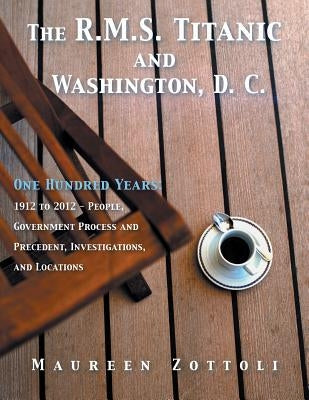 The R.M.S. Titanic and Washington, D. C.: One Hundred Years: 1912 to 2012 - People, Government Process and Precedent, Investigations, and Locations by Zottoli, Maureen