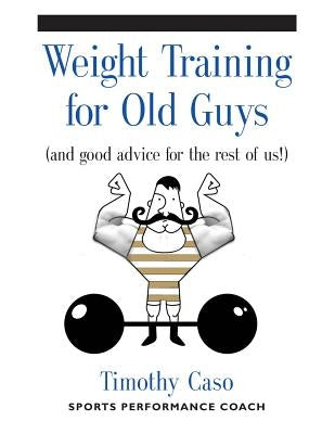 Weight Training for Old Guys: A Practical Guide for the Over-Fifty Crowd (And Good Advice for the Rest of Us!) by Caso, Timothy