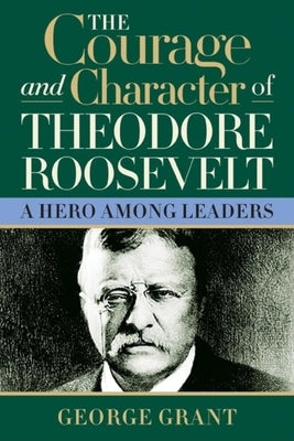 The Courage and Character of Theodore Roosevelt by Grant, George