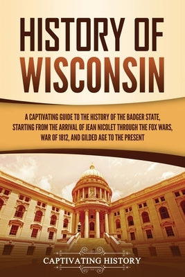 History of Wisconsin: A Captivating Guide to the History of the Badger State, Starting from the Arrival of Jean Nicolet through the Fox Wars Paperback Captivating History