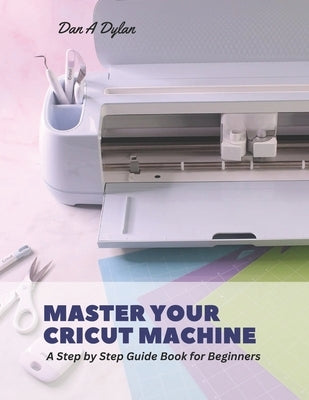 Master Your Cricut Machine: A Step by Step Guide Book for Beginners by Dylan, Dan A.