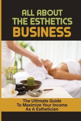 All About The Esthetics Business: The Ultimate Guide To Maximize Your Income As A Esthetician: Esthetician Salary by Sutcliffe, Hank