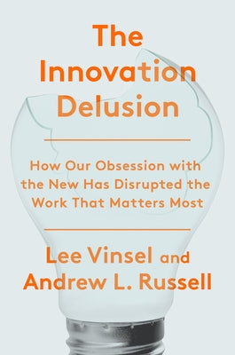 The Innovation Delusion: How Our Obsession with the New Has Disrupted the Work That Matters Most by Vinsel, Lee