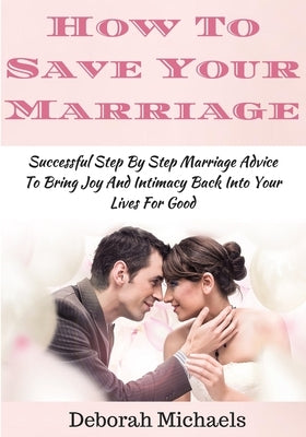 How To Save Your Marriage: Successful Step By Step Marriage Advice To Bring Joy And Intimacy Back Into Your Lives For Good by Michaels, Deborah