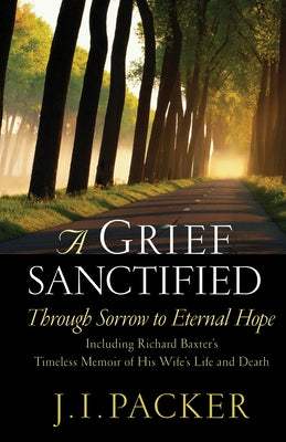 A Grief Sanctified: Through Sorrow to Eternal Hope: Including Richard Baxter's Timeless Memoir of His Wife's Life and Death by Packer, J. I.