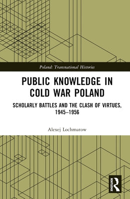 Public Knowledge in Cold War Poland: Scholarly Battles and the Clash of Virtues, 1945-1956 by Lochmatow, Alexej