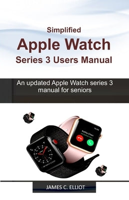 Simplified APPLE WATCH SERIES 3 USERS MANUAL: An updated Apple Watch series 3 manual for Seniors by Elliot, James C.