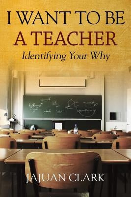 I Want To Be A Teacher: Identifying Your Why by Clark, Jajuan