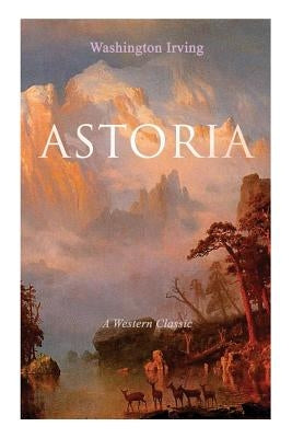 ASTORIA (A Western Classic): True Life Tale of the Dangerous and Daring Enterprise beyond the Rocky Mountains by Irving, Washington