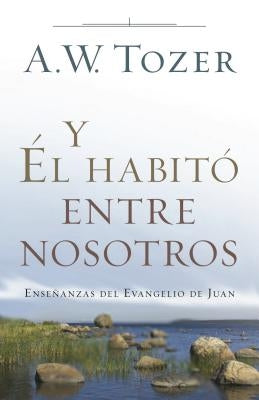 Y Él Habitó Entre Nosotros: Enseñanzas del Evangelio de Juan by Tozer, A. W.