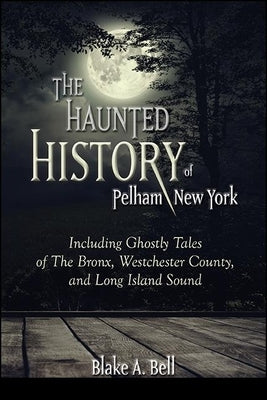 The Haunted History of Pelham, New York: Including Ghostly Tales of the Bronx, Westchester County, and Long Island Sound by Bell, Blake A.