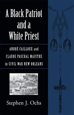 A Black Patriot and a White Priest: André Cailloux and Claude Paschal Maistre in Civil War New Orleans by Ochs, Stephen J.
