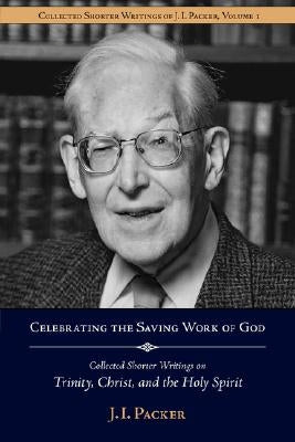 Celebrating the Saving Work of God: Collected Shorter Writings of J.I. Packer on the Trinity, Christ, and the Holy Spirit by Packer, J. I.