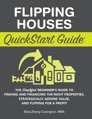 Flipping Houses QuickStart Guide: The Simplified Beginner's Guide to Finding and Financing the Right Properties, Strategically Adding Value, and Flipp by Covington, Elisa Zheng