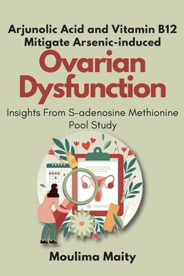 Arjunolic Acid and Vitamin B12 Mitigate Arsenic-induced Ovarian Dysfunction: Insights From S-adenosine Methionine Pool Study by Maity, Moulima