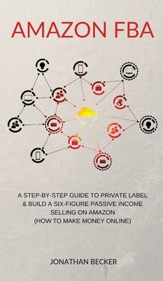 Amazon FBA: A Step-By-Step Guide to Private Label & Build a Six-Figure Passive Income Selling on Amazon (how to make money online) by Becker, Jonathan