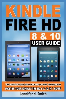 Kindle Fire HD 8 & 10 Guide: The Complete User Guide With Step-by-Step Instructions. Master Your Kindle Fire HD 8 & 10 in 1 Hour! by Smith, Jennifer N.