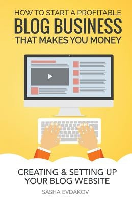 How to Start a Profitable Blog Business That Makes You Money: Creating & Setting Up Your Blog Website by Evdakov, Sasha