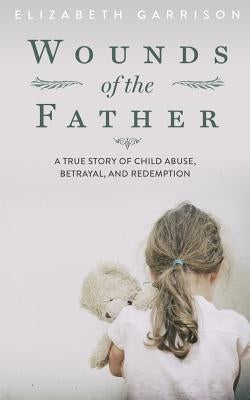 Wounds of the Father: A True Story of Child Abuse, Betrayal, and Redemption by Garrison, Elizabeth