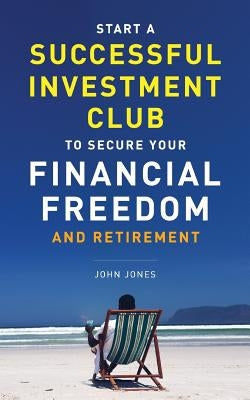 Start A Successful Investment Club to Secure Your Financial Freedom and Retirement: It's Time to Maximize Your Investment Potential and Do it NOW by Jones, John C.