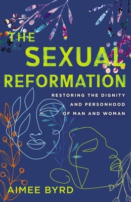 The Sexual Reformation: Restoring the Dignity and Personhood of Man and Woman by Byrd, Aimee