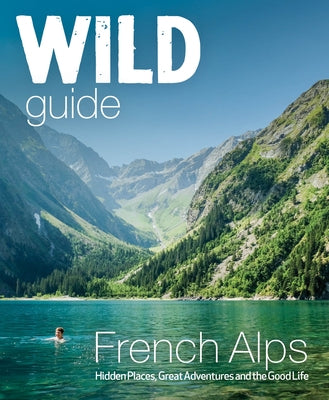 Wild Guide French Alps: Wild Adventures, Hidden Places and Natural Wonders Wild Things Publishing