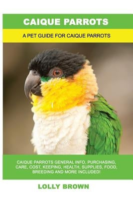 Caique Parrots: Caique Parrots General Info, Purchasing, Care, Cost, Keeping, Health, Supplies, Food, Breeding and More Included! A Pe by Brown, Lolly