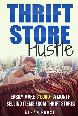 Thrift Store Hustle: Easily Make $1,000+ a Month Selling Items from Thrift Stores by Frost, Ethan
