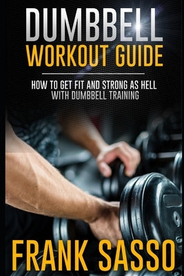 Dumbbell Workout Guide: How To Get Fit And Strong As Hell With Dumbbell Training by Sasso, Frank
