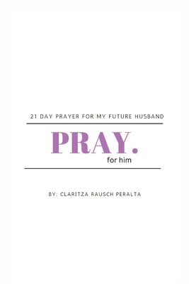 Pray for him: 21 day prayer for my future husband by Rausch Peralta, Claritza