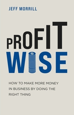 Profit Wise: How to Make More Money in Business by Doing the Right Thing by Morrill, Jeff