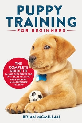 Puppy Training for Beginners: The Complete Guide to Raising the Perfect Dog with Crate Training, Potty Training, and Obedience Training by McMillan, Brian