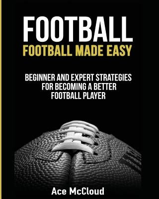 Football: Football Made Easy: Beginner and Expert Strategies For Becoming A Better Football Player by McCloud, Ace