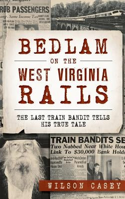 Bedlam on the West Virginia Rails: The Last Train Bandit Tells His True Tale by Casey, Wilson