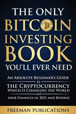 The Only Bitcoin Investing Book You'll Ever Need: An Absolute Beginner's Guide to the Cryptocurrency Which Is Changing the World and Your Finances in by Publications, Freeman