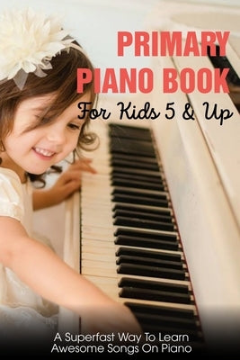 Primary Piano Book For Kids 5 & Up A Superfast Way To Learn Awesome Songs On Piano: Piano Learning Books For Beginners Kids by Picerni, Lacey