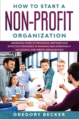How to Start a Non-Profit Organization: Advanced Guide of Principles, Methods and Effective Strategies for Running and Operating a Successful Non-Prof by Becker, Gregory