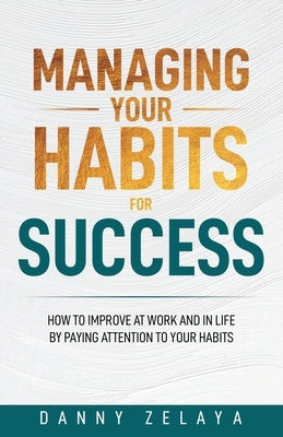 Managing Your Habits for Success: How to Improve at Work and in Life by Paying Attention to Your Habits Paperback Danny Zelaya
