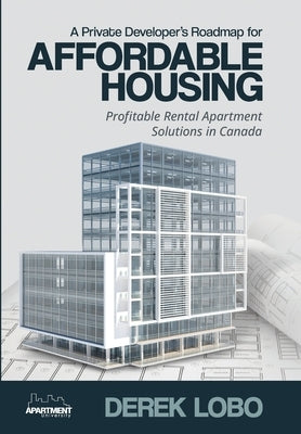 A Private Developer's Roadmap for Affordable Housing - Profitable Rental Apartment Solutions in Canada by Lobo, Derek