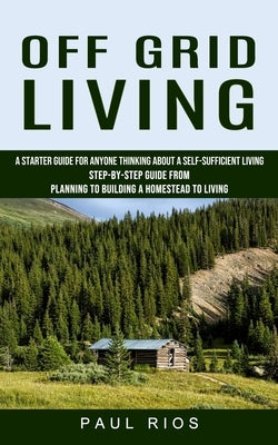 Off Grid Living: A Starter Guide For Anyone Thinking About A Self-sufficient Living (Step-by-step Guide From Planning To Building A Hom by Rios, Paul