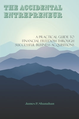 The Accidental Entrepreneur: A Practical Guide to Financial Freedom Through Successful Business Acquisitions by Shanahan, James P.