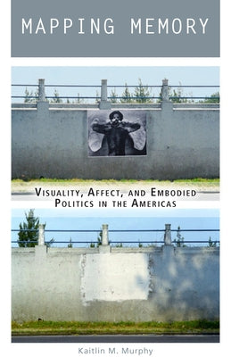 Mapping Memory: Visuality, Affect, and Embodied Politics in the Americas by Murphy, Kaitlin M.