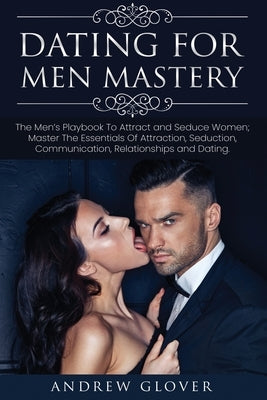 Dating For Men Mastery: The Men's Playbook To Attract and Seduce Women; Master The Essentials Of Attraction, Seduction, Communication, Relatio by Glover, Andrew