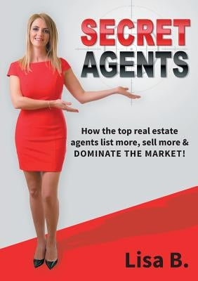 Secret Agents: How the top real estate agents list more, sell more & dominate the market! by B, Lisa