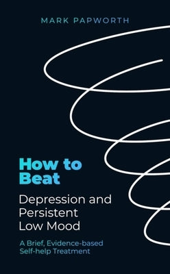 How to Beat Depression and Persistent Low Mood: A Brief, Evidence-Based Self-Help Treatment by Papworth, Mark