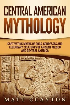 Central American Mythology: Captivating Myths of Gods, Goddesses, and Legendary Creatures of Ancient Mexico and Central America Paperback Independently Published